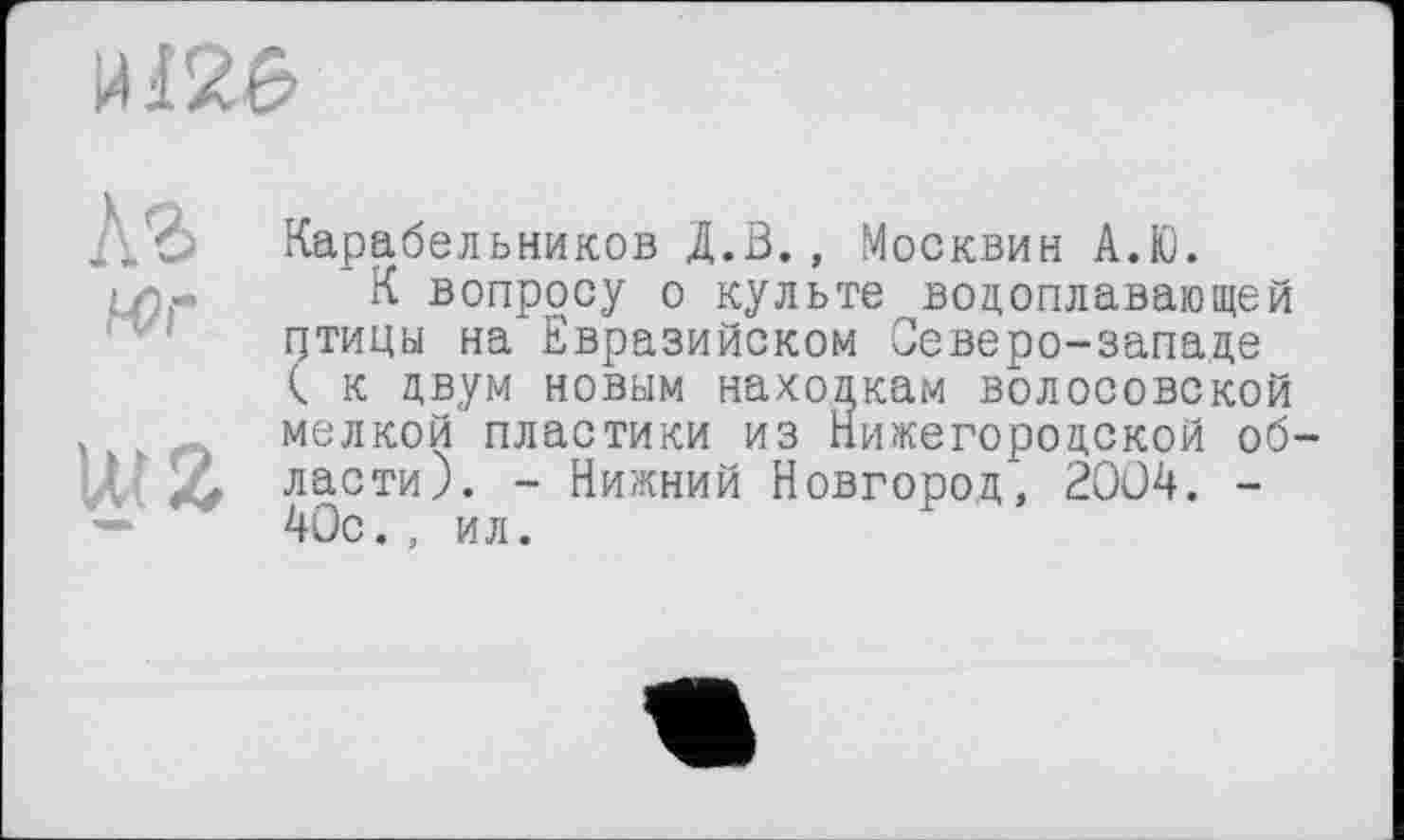 ﻿
Д’?) Карабельников Д.В.
4>г
л.^., .Москвин А.Ю.
К вопросу о культе водоплавающей цтицы на Евразийском Северо-западе ( к двум новым находкам волосовской х мелкой пластики из Нижегородской об-WZ ласти). - Нижний Новгород, 2004. -— * 40с., ил.
